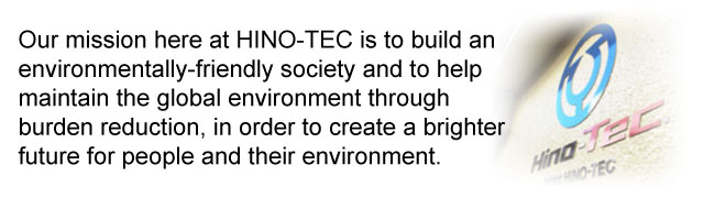Our mission here at HINO-TEC is to build an environmentally-friendly society and to help maintain the global environment through burden reduction, in order to create a brighter future for people and their environment.